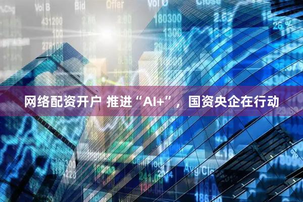 网络配资开户 推进“AI+”，国资央企在行动