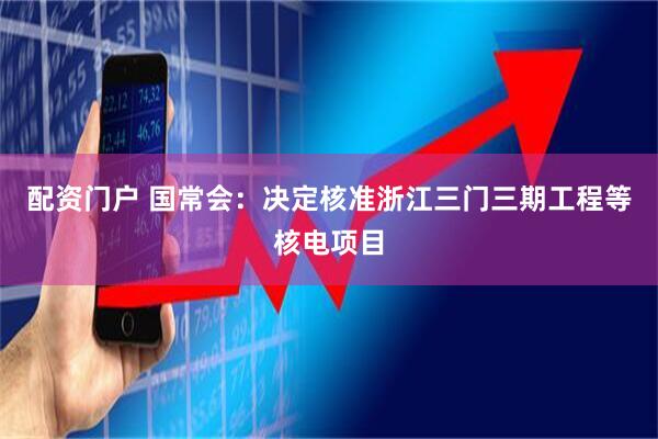 配资门户 国常会：决定核准浙江三门三期工程等核电项目