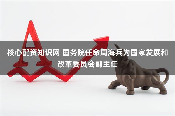 核心配资知识网 国务院任命周海兵为国家发展和改革委员会副主任