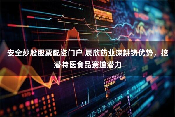 安全炒股股票配资门户 辰欣药业深耕铸优势，挖潜特医食品赛道潜力