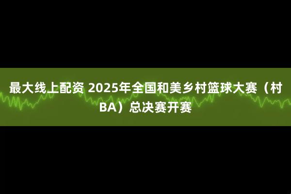 最大线上配资 2025年全国和美乡村篮球大赛（村BA）总决赛开赛