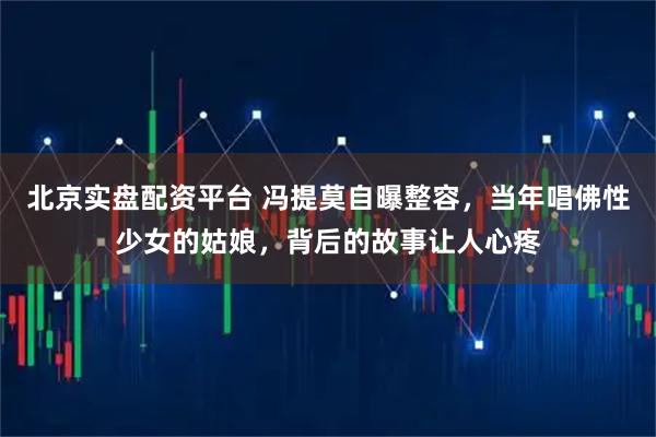 北京实盘配资平台 冯提莫自曝整容，当年唱佛性少女的姑娘，背后的故事让人心疼