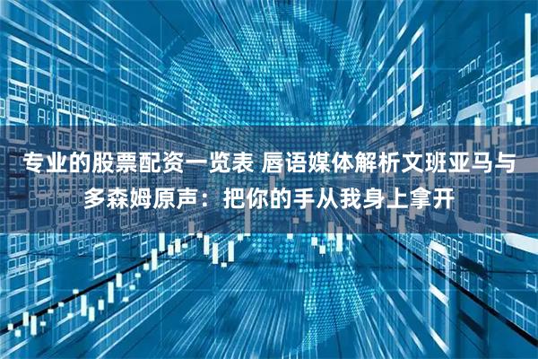 专业的股票配资一览表 唇语媒体解析文班亚马与多森姆原声：把你的手从我身上拿开