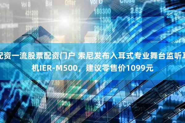 配资一流股票配资门户 索尼发布入耳式专业舞台监听耳机IER-M500，建议零售价1099元