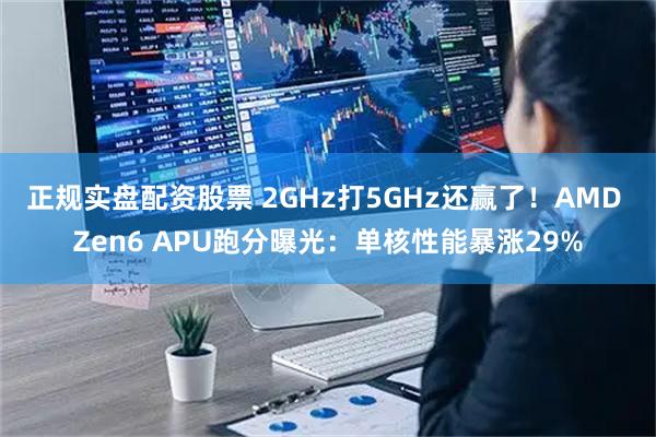 正规实盘配资股票 2GHz打5GHz还赢了！AMD Zen6 APU跑分曝光：单核性能暴涨29%