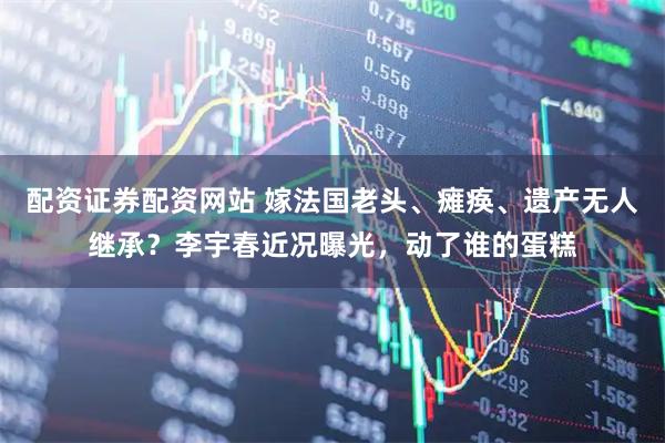 配资证券配资网站 嫁法国老头、瘫痪、遗产无人继承？李宇春近况曝光，动了谁的蛋糕