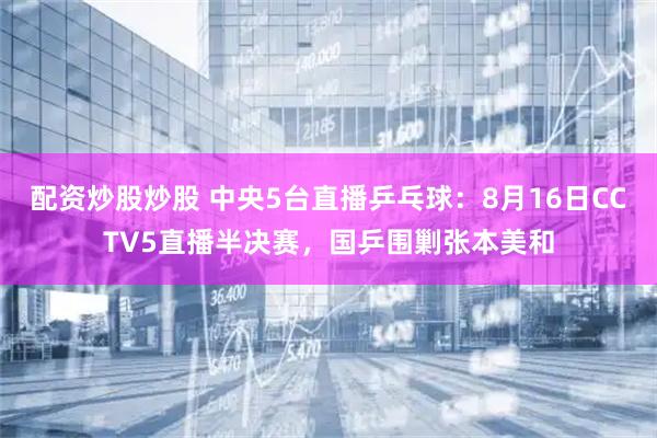 配资炒股炒股 中央5台直播乒乓球：8月16日CCTV5直播半决赛，国乒围剿张本美和
