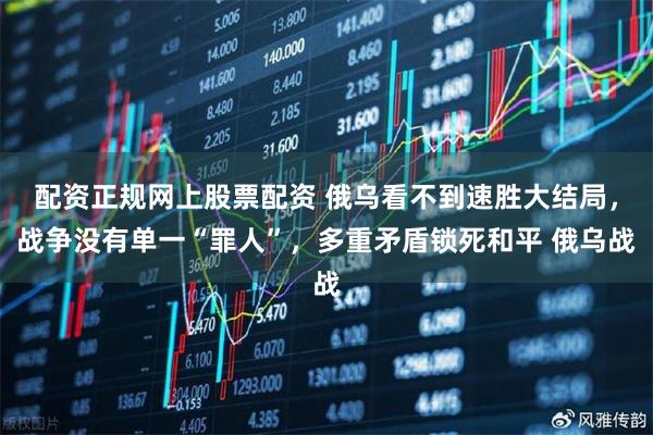 配资正规网上股票配资 俄乌看不到速胜大结局，战争没有单一“罪人”，多重矛盾锁死和平 俄乌战