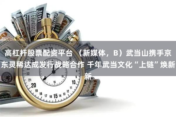 高杠杆股票配资平台 （新媒体，B）武当山携手京东灵稀达成发行战略合作 千年武当文化“上链”焕新